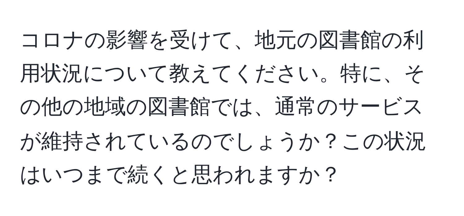 コロナの影響を受けて、地元の図書館の利用状況について教えてください。特に、その他の地域の図書館では、通常のサービスが維持されているのでしょうか？この状況はいつまで続くと思われますか？