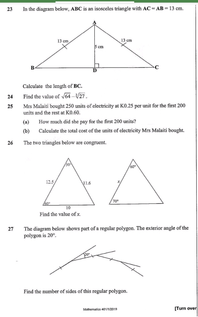 In the diagram below, ABC is an isosceles triangle with AC=AB=13cm.
Calculate the length of BC.
24 Find the value of sqrt(64)-sqrt[3](27).
25 Mrs Malaiti bought 250 units of electricity at K0.25 per unit for the first 200
units and the rest at K0.60.
(a) How much did she pay for the first 200 units?
(b) Calculate the total cost of the units of electricity Mrs Malaiti bought.
26 The two triangles below are congruent.
Find the value of x.
27 The diagram below shows part of a regular polygon. The exterior angle of the
polygon is 20°.
Find the number of sides of this regular polygon.
Mathematics 401/1/2019 [Turn over