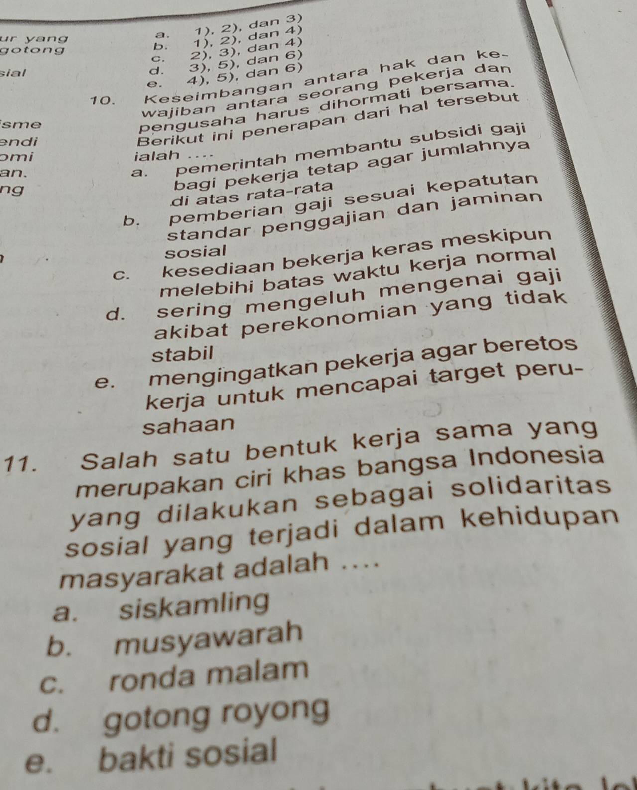 ur yang
a. 1), 2), dan 3)
gotong
b. 1), 2), dan 4)
c. 2), 3), dan 4)
sial
d. 3), 5), dan 6)
e. 4), 5), dan 6)
10. Keseimbangan antara hak dan ke.
wajiban antara seorang pekerja dan
isme
pengusaha harus dihormati bersama.
endi
Berikut ini penerapan dari hal tersebut
ɔmi ialah
bagi pekerja tetap agar jumlahnya
an.
a. pemerintah membantu subsidi gaji
ng
di atas rata-rata
b. pemberian gaji sesuai kepatutan
standar penggajian dan jaminan
sosial
C. kesediaan bekerja keras meskipun
melebihi batas waktu kerja normal
d. sering mengeluh mengenai gaji
akibat perekonomian yang tidak 
stabil
e. mengingatkan pekerja agar beretos
kerja untuk mencapai target peru-
sahaan
11. Salah satu bentuk kerja sama yang
merupakan ciri khas bangsa Indonesia
yang dilakukan sebagai solidaritas 
sosial yang terjadi dalam kehidupan
masyarakat adalah ..
a. siskamling
b. musyawarah
c. ronda malam
d. gotong royong
e. bakti sosial