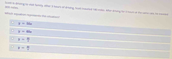 300 miles.
Scott is driving to visit family. After 3 hours of driving, Scott traveled 180 miles. After driving for 5 hours at the same rate, he traveled
Which equation represents this situation?
y=50x
y=60x
y= 60/x 
y= 50/x 