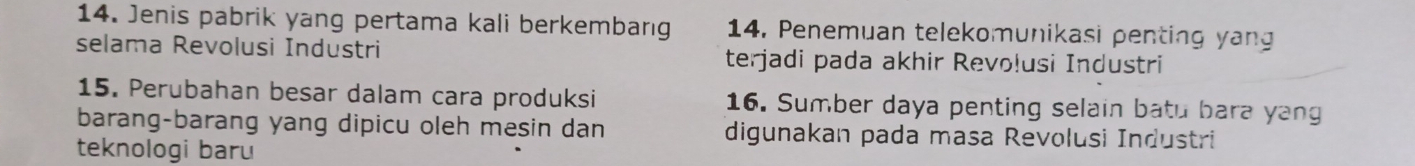 Jenis pabrik yang pertama kali berkembang 14. Penemuan telekomunikasi penting yang 
selama Revolusi Industri 
terjadi pada akhir Revoļusi Industri 
15. Perubahan besar dalam cara produksi 16. Sumber daya penting selain batu bara yang 
barang-barang yang dipicu oleh mesin dan digunakan pada masa Revolusi Industri 
teknologi baru