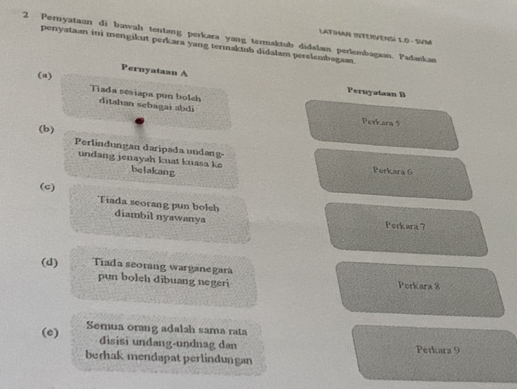 LATIMAN INTERVENSI 1.D - SVM 
2 Pernyataan di bawah tentang perkara yang termaktub didalam perlembagaan. Padankan 
perryataan ini mengikut perkara yang termaktub didalam perelembagan. 
Pernyataan A Peruyataan B 
(a) Tiada sesiapa pun bolch ditahan sebagai abdi 
Perkara 5
(b) Perlindungan daripada undang- 
undang jenayah kuat kuasa ke belakang Perkara 6
(c) Tiada seorang pun bolch diambil nyawanya 
Perkars7? 
(d) Tiada seorang warganegara 
pun bolch dibuang negeri Perkara 8
(e) Semua orang adalah sama rata 
disisi undang-undnag dan Perkara 9
berhak mendapat perlindungan