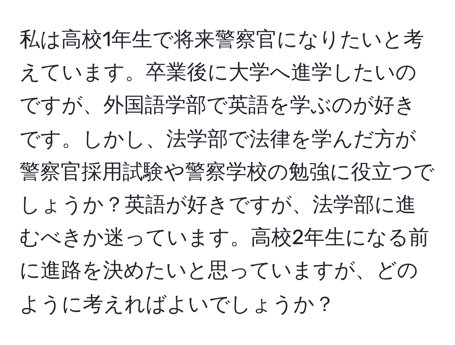 私は高校1年生で将来警察官になりたいと考えています。卒業後に大学へ進学したいのですが、外国語学部で英語を学ぶのが好きです。しかし、法学部で法律を学んだ方が警察官採用試験や警察学校の勉強に役立つでしょうか？英語が好きですが、法学部に進むべきか迷っています。高校2年生になる前に進路を決めたいと思っていますが、どのように考えればよいでしょうか？