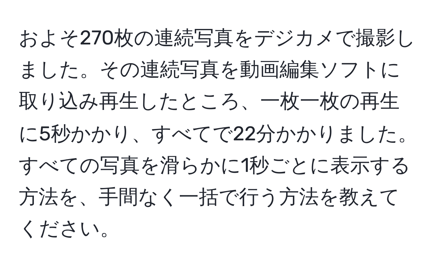 およそ270枚の連続写真をデジカメで撮影しました。その連続写真を動画編集ソフトに取り込み再生したところ、一枚一枚の再生に5秒かかり、すべてで22分かかりました。すべての写真を滑らかに1秒ごとに表示する方法を、手間なく一括で行う方法を教えてください。