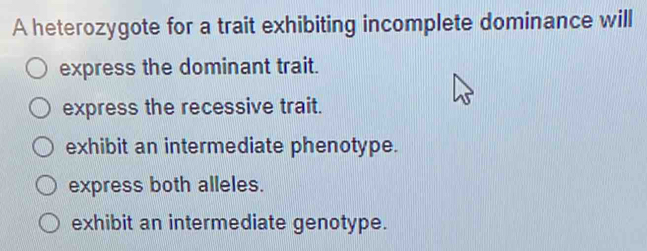 A heterozygote for a trait exhibiting incomplete dominance will
express the dominant trait.
express the recessive trait.
exhibit an intermediate phenotype.
express both alleles.
exhibit an intermediate genotype.