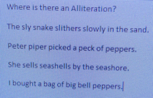 Where is there an Alliteration? 
The sly snake slithers slowly in the sand. 
Peter piper picked a peck of peppers. 
She sells seashells by the seashore. 
l bought a bag of big bell peppers.