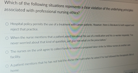 Which of the following situations represents a clear violation of the underlying principles
associated with professional nursing ethics?
Hospital policy permits the use of a treatment with cancer patients. However, there is literature to both support and
reject that practice.
When the nurse mentions that a patient asked him about the use of a medication and his co-worker responds, "Ive
never worried about that kind of question, just give him what's in the prescription."
The nurses on the unit agree to collect funds to support a proposed labor strike by fellow nurses at another care
facility.
A patient mentions that he has not told the doctor the truth when he asked if he had followed the therapeutic detat
home.