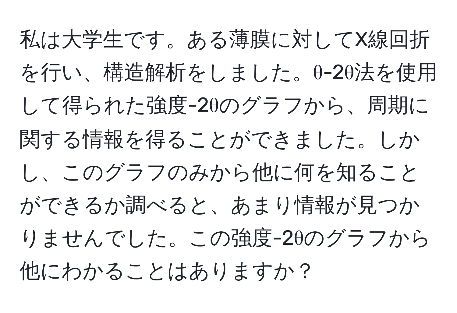 私は大学生です。ある薄膜に対してX線回折を行い、構造解析をしました。θ-2θ法を使用して得られた強度-2θのグラフから、周期に関する情報を得ることができました。しかし、このグラフのみから他に何を知ることができるか調べると、あまり情報が見つかりませんでした。この強度-2θのグラフから他にわかることはありますか？