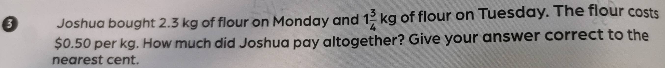 Joshua bought 2.3 kg of flour on Monday and 1 3/4 kg of flour on Tuesday. The flour costs
$0.50 per kg. How much did Joshua pay altogether? Give your answer correct to the 
nearest cent.