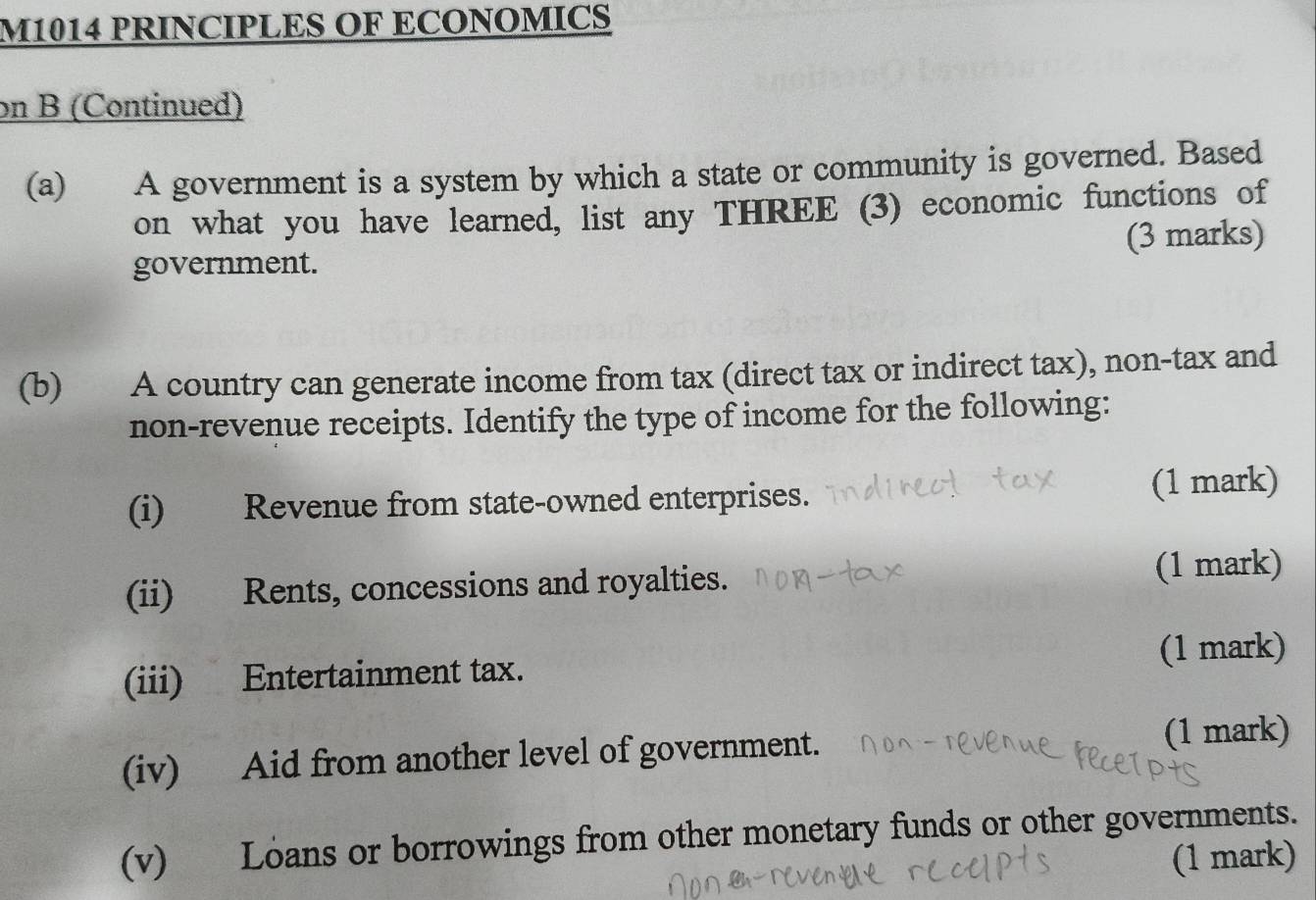 M1014 PRINCIPLES OF ECONOMICS 
on B (Continued) 
(a) A government is a system by which a state or community is governed. Based 
on what you have learned, list any THREE (3) economic functions of 
government. (3 marks) 
(b) A country can generate income from tax (direct tax or indirect tax), non-tax and 
non-revenue receipts. Identify the type of income for the following: 
(i) Revenue from state-owned enterprises. (1 mark) 
(ii) Rents, concessions and royalties. (1 mark) 
(iii) Entertainment tax. (1 mark) 
(iv) Aid from another level of government. (1 mark) 
(v) Loans or borrowings from other monetary funds or other governments. 
(1 mark)