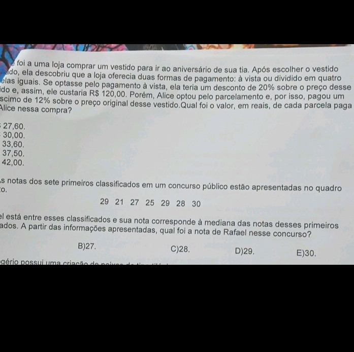 foi a uma loja comprar um vestido para ir ao aniversário de sua tia. Após escolher o vestido
ado, ela descobriu que a loja oferecia duas formas de pagamento: à vista ou dividido em quatro
elas iguais. Se optasse pelo pagamento à vista, ela teria um desconto de 20% sobre o preço desse
ido e, assim, ele custaria R$ 120,00. Porém, Alice optou pelo parcelamento e, por isso, pagou um
scimo de 12% sobre o preço original desse vestido.Qual foi o valor, em reais, de cada parcela paga
Alice nessa compra?
27, 60.
30,00.
33,60.
37,50.
42,00.
As notas dos sete primeiros classificados em um concurso público estão apresentadas no quadro
o.
29 21 27 25 29 28 30
el está entre esses classificados e sua nota corresponde à mediana das notas desses primeiros
ados. A partir das informações apresentadas, qual foi a nota de Rafael nesse concurso?
B) 27. C) 28. D) 29. E) 30.
ppério possui uma criação