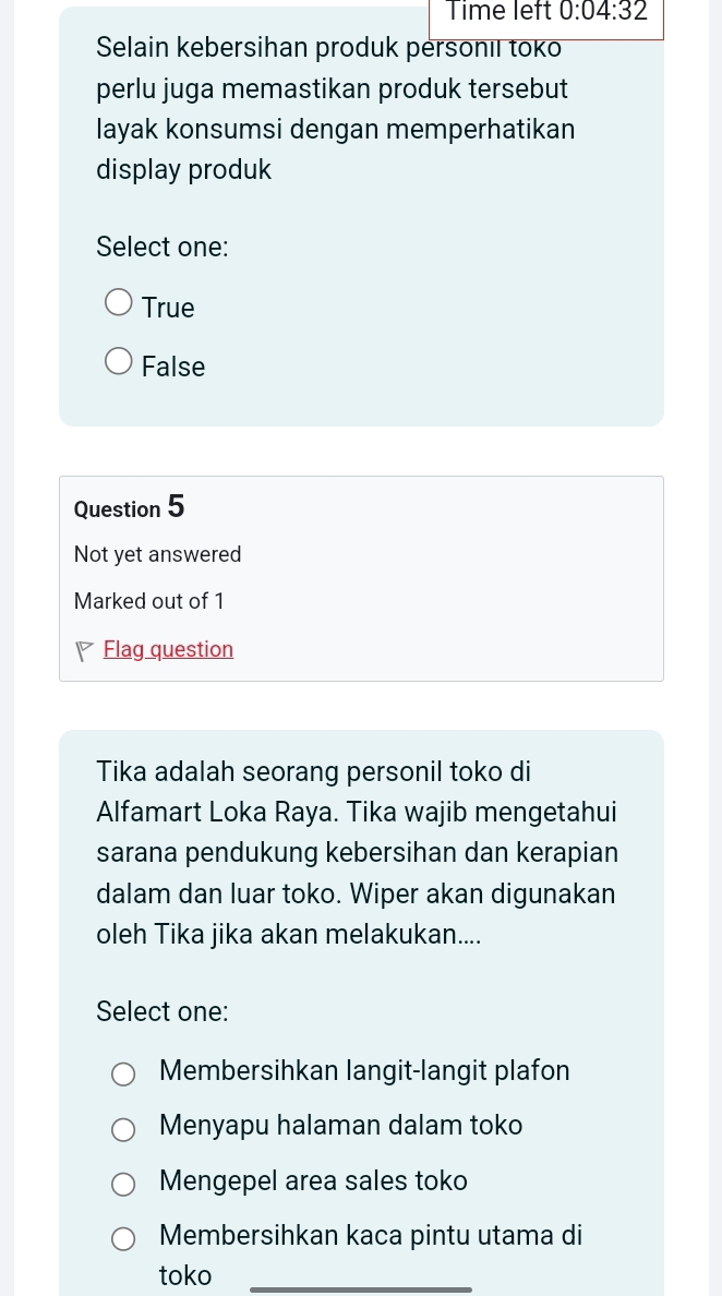 Time left 0:04:32 
Selain kebersihan produk personıl toko
perlu juga memastikan produk tersebut
layak konsumsi dengan memperhatikan
display produk
Select one:
True
False
Question 5
Not yet answered
Marked out of 1
Flag question
Tika adalah seorang personil toko di
Alfamart Loka Raya. Tika wajib mengetahui
sarana pendukung kebersihan dan kerapian
dalam dan luar toko. Wiper akan digunakan
oleh Tika jika akan melakukan....
Select one:
Membersihkan langit-langit plafon
Menyapu halaman dalam toko
Mengepel area sales toko
Membersihkan kaca pintu utama di
toko_