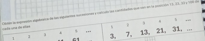 Obtén la expresión algebraica de las siguientes sucesiones y calculo las cantidades que van en la posición 13, 23, 33 y 100 de 
cada una de ellas
1 2 3 4 5.. 
A 61 3, 7, 13, 21, 31, ...
1 2 3 4 5