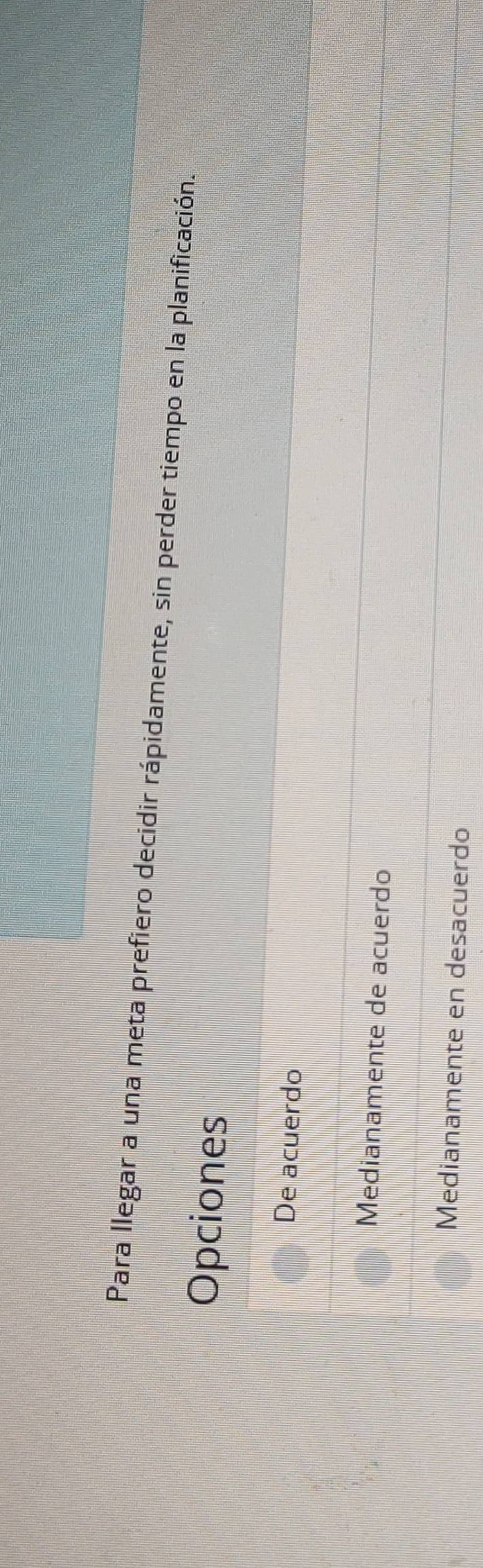 Para llegar a una meta prefiero decidir rápidamente, sin perder tiempo en la planificación.
Opciones
De acuerdo
Medianamente de acuerdo
Medianamente en desacuerdo