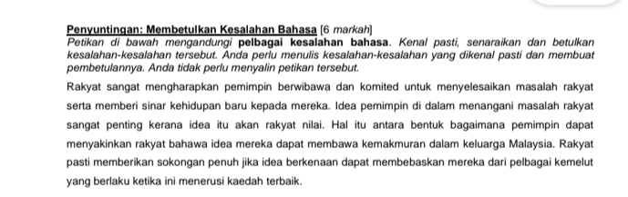 Penyuntingan: Membetulkan Kesalahan Bahasa (6 markah] 
Petikan di bawah mengandungi pelbagai kesalahan bahasa. Kenal pasti, senaraikan dan betulkan 
kesalahan-kesalahan tersebut. Anda perlu menulis kesalahan-kesalahan yang dikenal pasti dan membuat 
pembetulannya. Anda tidak perlu menyalin petikan tersebut. 
Rakyat sangat mengharapkan pemimpin berwibawa dan komited untuk menyelesaikan masalah rakyat 
serta memberi sinar kehidupan baru kepada mereka. Idea pemimpin di dalam menangani masalah rakyat 
sangat penting kerana idea itu akan rakyat nilai. Hal itu antara bentuk bagaimana pemimpin dapat 
menyakinkan rakyat bahawa idea mereka dapat membawa kemakmuran dalam keluarga Malaysia. Rakyat 
pasti memberikan sokongan penuh jika idea berkenaan dapat membebaskan mereka dari pelbagai kemelut 
yang berlaku ketika ini menerusi kaedah terbaik.