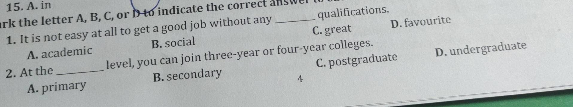 in
ark the letter A, B, C, or D to indicate the correct answe
D. favourite
1. It is not easy at all to get a good job without any qualifications.
A. academic B. social C. great
D. undergraduate
2. At the _level, you can join three-year or four-year colleges.
A. primary B. secondary C. postgraduate
4