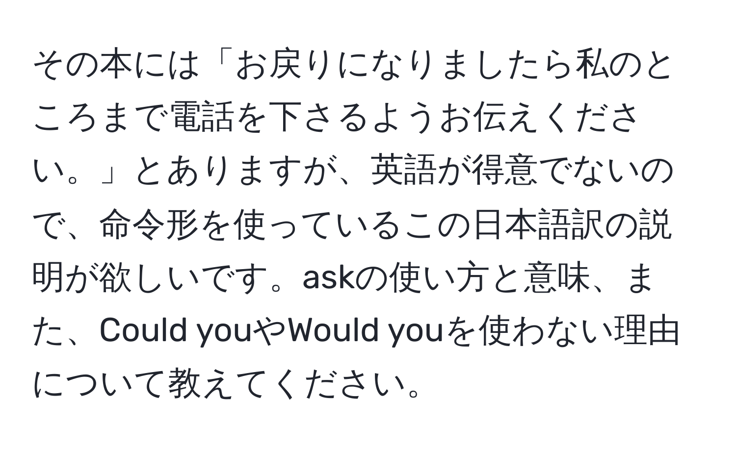 その本には「お戻りになりましたら私のところまで電話を下さるようお伝えください。」とありますが、英語が得意でないので、命令形を使っているこの日本語訳の説明が欲しいです。askの使い方と意味、また、Could youやWould youを使わない理由について教えてください。