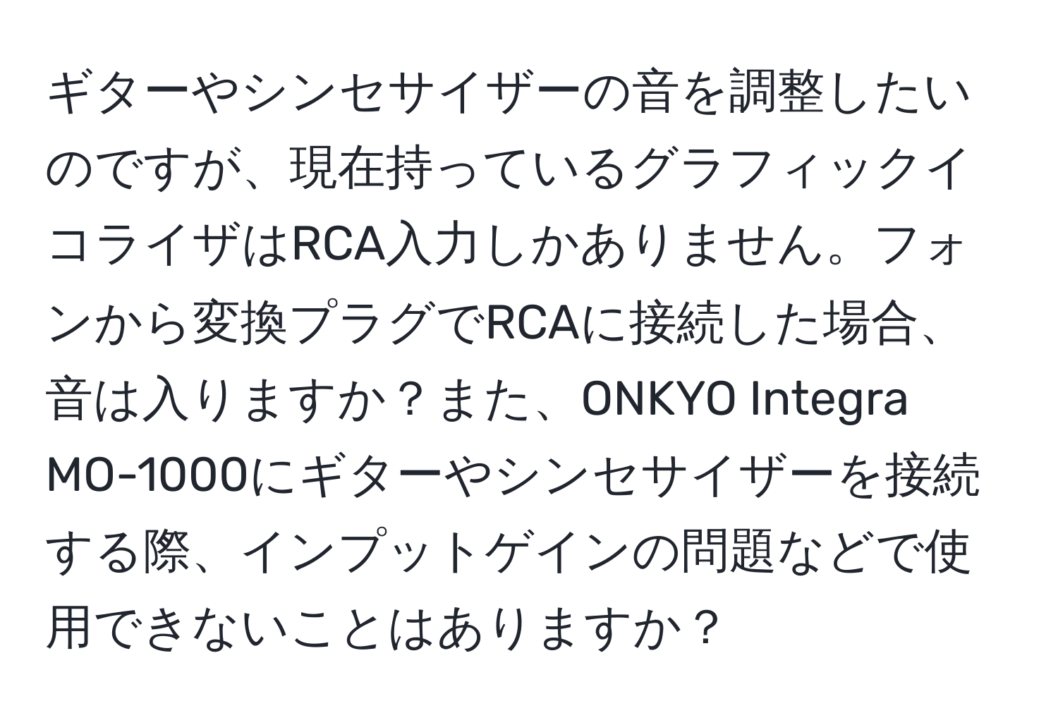 ギターやシンセサイザーの音を調整したいのですが、現在持っているグラフィックイコライザはRCA入力しかありません。フォンから変換プラグでRCAに接続した場合、音は入りますか？また、ONKYO Integra MO-1000にギターやシンセサイザーを接続する際、インプットゲインの問題などで使用できないことはありますか？