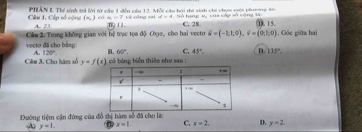 PHẢN I. Thí sinh trả lời từ câu 1 đến câu 12. Mỗi câu hỏi thí sinh chỉ chọn một phượng án:
Câu 1. Cấp số cộng (u_n) có u_1=7 và công sai d=4. Số hạng u_3 của cấp số cộng là:
A. 23. B. 11. C. 28. D. 15.
Câu 2. Trong không gian với hệ trục tọa độ Oxyz, cho hai vectơ vector u=(-1;1;0),vector v=(0;1;0). Góc giữa hai
vectơ đã cho bằng:
B.
A. 120°. 60°. C. 45°. D. 135°.
Câu 3. Cho hàm số y=f(x) có bảng biến thiên như sau :
Đường tiệm cận đứng của đồ thị hàm số đã cho là:
y=1.
B x=1.
C. x=2. D. y=2.