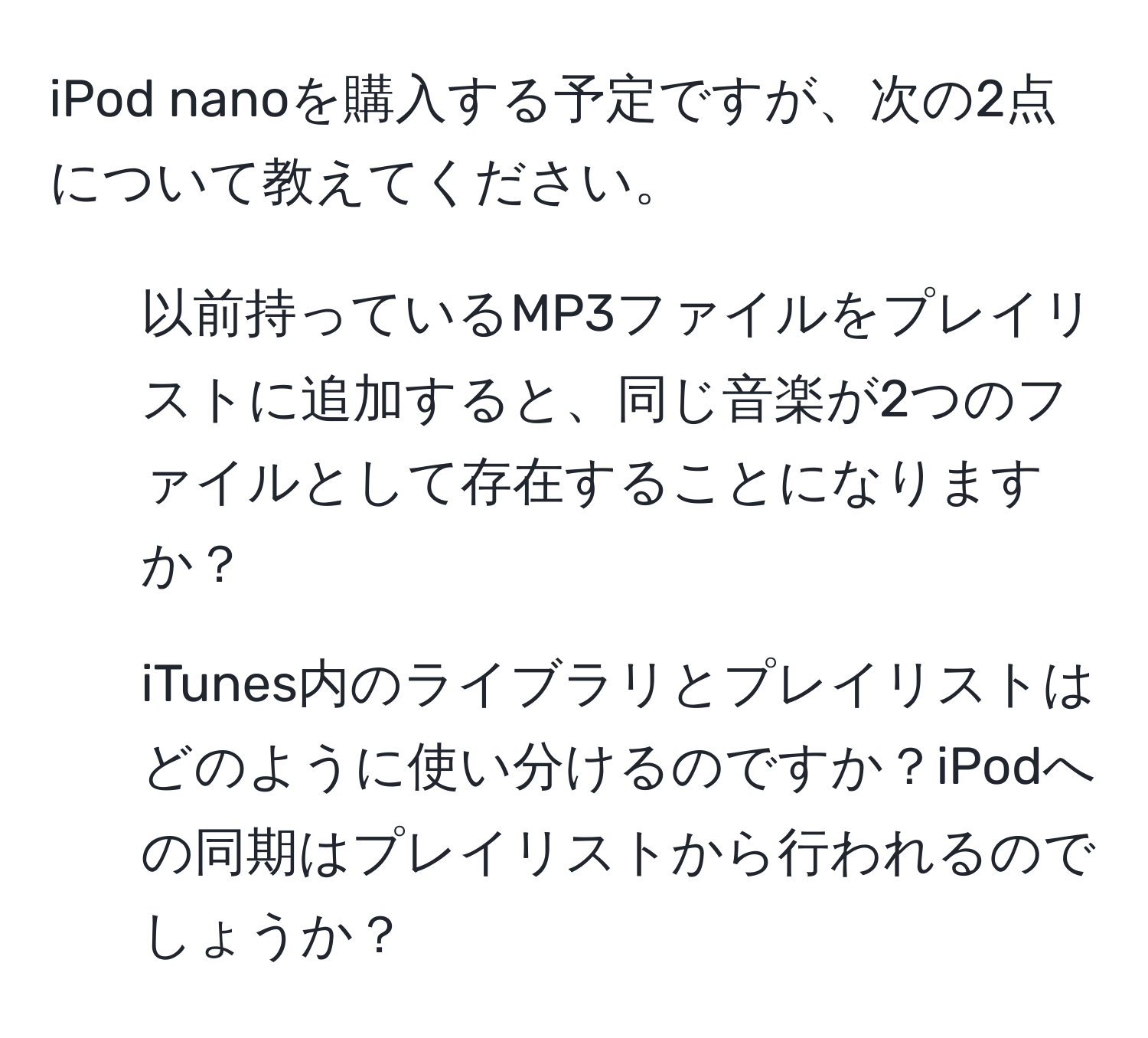 iPod nanoを購入する予定ですが、次の2点について教えてください。  
1. 以前持っているMP3ファイルをプレイリストに追加すると、同じ音楽が2つのファイルとして存在することになりますか？  
2. iTunes内のライブラリとプレイリストはどのように使い分けるのですか？iPodへの同期はプレイリストから行われるのでしょうか？