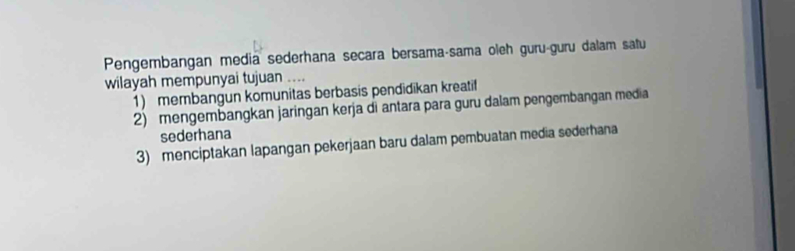 Pengembangan media sederhana secara bersama-sama oleh guru-guru dalam satu
wilayah mempunyai tujuan …
1) membangun komunitas berbasis pendidikan kreatif
2) mengembangkan jaringan kerja di antara para guru dalam pengembangan media
sederhana
3) menciptakan lapangan pekerjaan baru dalam pembuatan media sederhana