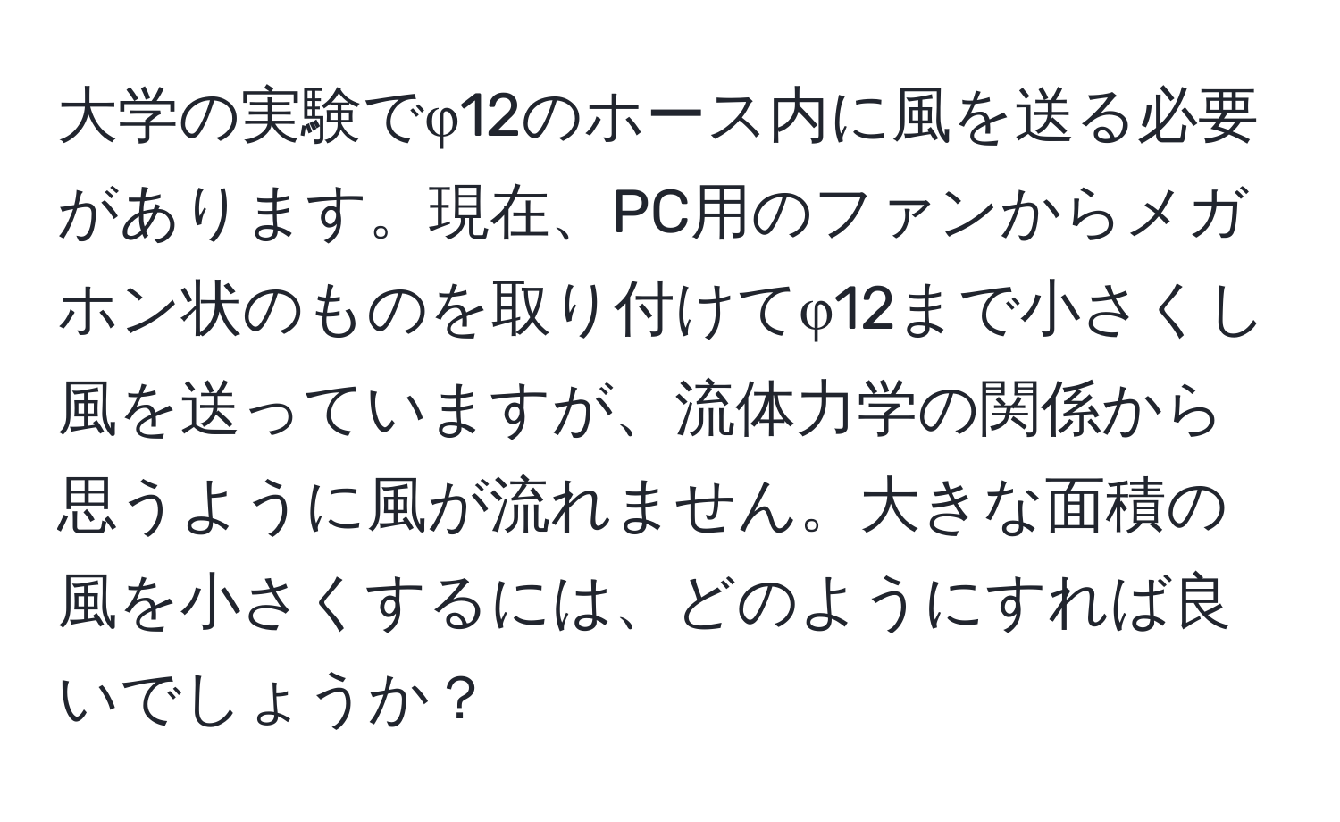 大学の実験でφ12のホース内に風を送る必要があります。現在、PC用のファンからメガホン状のものを取り付けてφ12まで小さくし風を送っていますが、流体力学の関係から思うように風が流れません。大きな面積の風を小さくするには、どのようにすれば良いでしょうか？