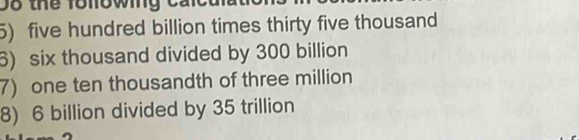 D8 thể following cái 
5) five hundred billion times thirty five thousand 
6) six thousand divided by 300 billion
7) one ten thousandth of three million
8) 6 billion divided by 35 trillion