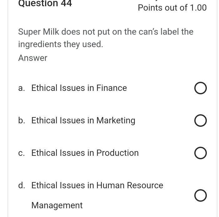 Points out of 1.00
Super Milk does not put on the can's label the
ingredients they used.
Answer
a. Ethical Issues in Finance
b. Ethical Issues in Marketing
c. Ethical Issues in Production
d. Ethical Issues in Human Resource
Management