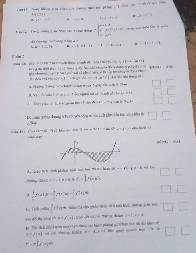 Trong không gian Ozyz,việt phương trình mặt phẳng (/) chứa trục O; và đi qua điễm
M(1,2,1).
A. 2x-z=0. B. y-z=0 C. x-2y=0 D. 2x-y=0
Câu 12: Trong không gian Oxyz, cho đường thắng d beginarrayl x-1-t y-2+3t(t∈ R) z=2+tendarray. , vesto não dưới đay là vesto
chi phương của đuờng thàng d ?
A. u=(1;2;2). B. u=(-1;3;-1). C. u=(1;3;1) D. u=(1;-3;-1).
Phần 2
Câu 13: Một ô tò bắt đầu chuyên động nhanh dân đều với vận tốc v_1(t)=4t(m/s).
trong đó thời gian 7 tính bằng giảy. Sau khi chuyên động được 6 giày thì 6 tó ĐÜNG SA1
gặp chưởng ngại vật và người tái xế phanh gập, 6 tô tiếp tục chuyển động chăm
dàn đều với vận tốc v_1(t) với gia tốc a=-4(m/s^2) cho đến khi đứng hản
A. Quảng đường ô to chuyên động trong 6 giây đầu tiên là 36m.
B. Vận tốc của ô tô tại thời điểm người tài xế phanh gập là 24 m/ s.
C. Thời gian từ lúc ô tô giàm tốc độ cho đến khi đíng hần là 9 giây.
D. Tổng quảng đường ô tô chuyển động từ lúc xuất phát đến khi dứng hằn là □
120m.
Câu 14: Cho hám số f(x) liên tục trên R và có đồ thị hàm số y=f(x) như hình v8
duới đây
ĐÚNG SAI
A. Diện tích hình phẳng giới hạn bởi đồ thị hàm số y=f(x),y=0 yà hai
□
đường tháng x=-1,x=0 là S_1=∈tlimits _(-1)^6f(x)dx.
B. ∈tlimits _(-t)^tf(x)dx=∈tlimits _(-1)^1f(x)dx+∈tlimits _1^4f(x)dx.
□ □
C. Tích phân ∈tlimits _1^4f(x)dx biểu thị cho phân diện tích của hình pháng giới hạn □ □
bởi đồ thị hàm số y=f(x) , trục Ox và hai đường thắng x=1,x=4
D. Thể tích khổi tròn xoay tạo được do hình phẳng giới hạn bởi đồ thị hám số
y=f(x) và hai đường tháng x=-1,x=1 khi quay quanh trục Ox là □ □
V=π ∈tlimits _0^1f(x)dx.