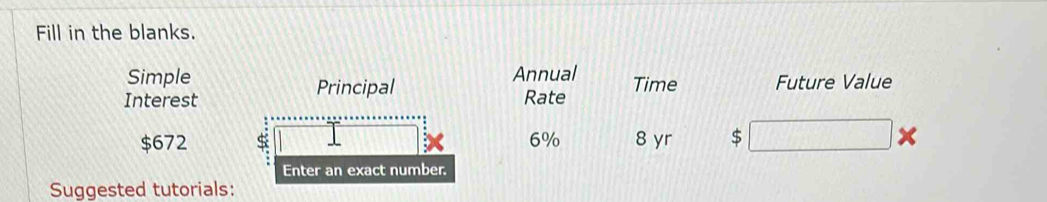 Fill in the blanks. 
Simple Annual 
Principal 
Interest Rate Time Future Value
$672 S 6% 8 yr $ × 
Enter an exact number. 
Suggested tutorials: