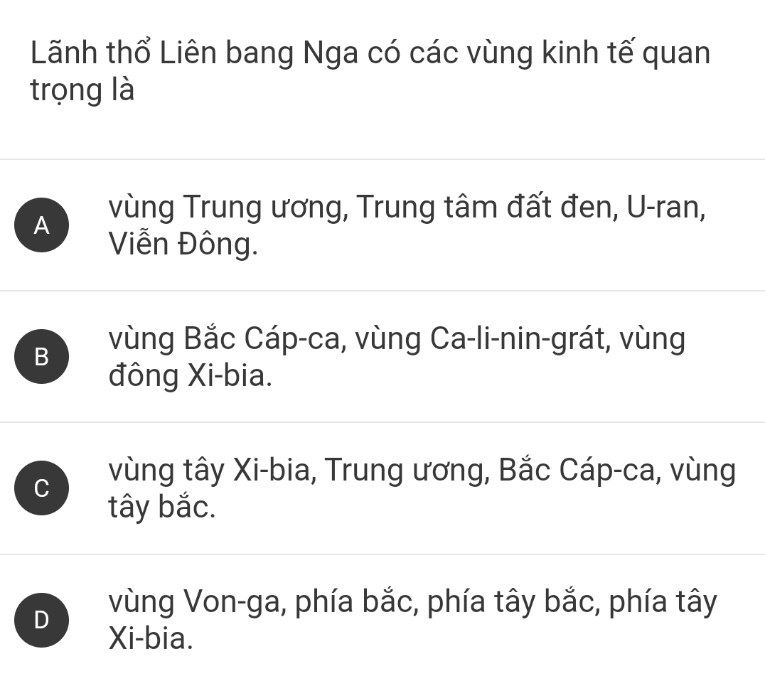 Lãnh thổ Liên bang Nga có các vùng kinh tế quan
trọng là
A
vùng Trung ương, Trung tâm đất đen, U-ran,
Viễn Đông.
B
vùng Bắc Cáp-ca, vùng Ca-li-nin-grát, vùng
đông Xi-bia.
C
vùng tây Xi-bia, Trung ương, Bắc Cáp-ca, vùng
tây bắc.
D
vùng Von-ga, phía bắc, phía tây bắc, phía tây
Xi-bia.