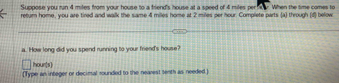 Suppose you run 4 miles from your house to a friend's house at a speed of 4 miles per ho. When the time comes to 
return home, you are tired and walk the same 4 miles home at 2 miles per hour. Complete parts (a) through (d) below 
a. How long did you spend running to your friend's house?
hour (s) 
(Type an integer or decimal rounded to the nearest tenth as needed.)