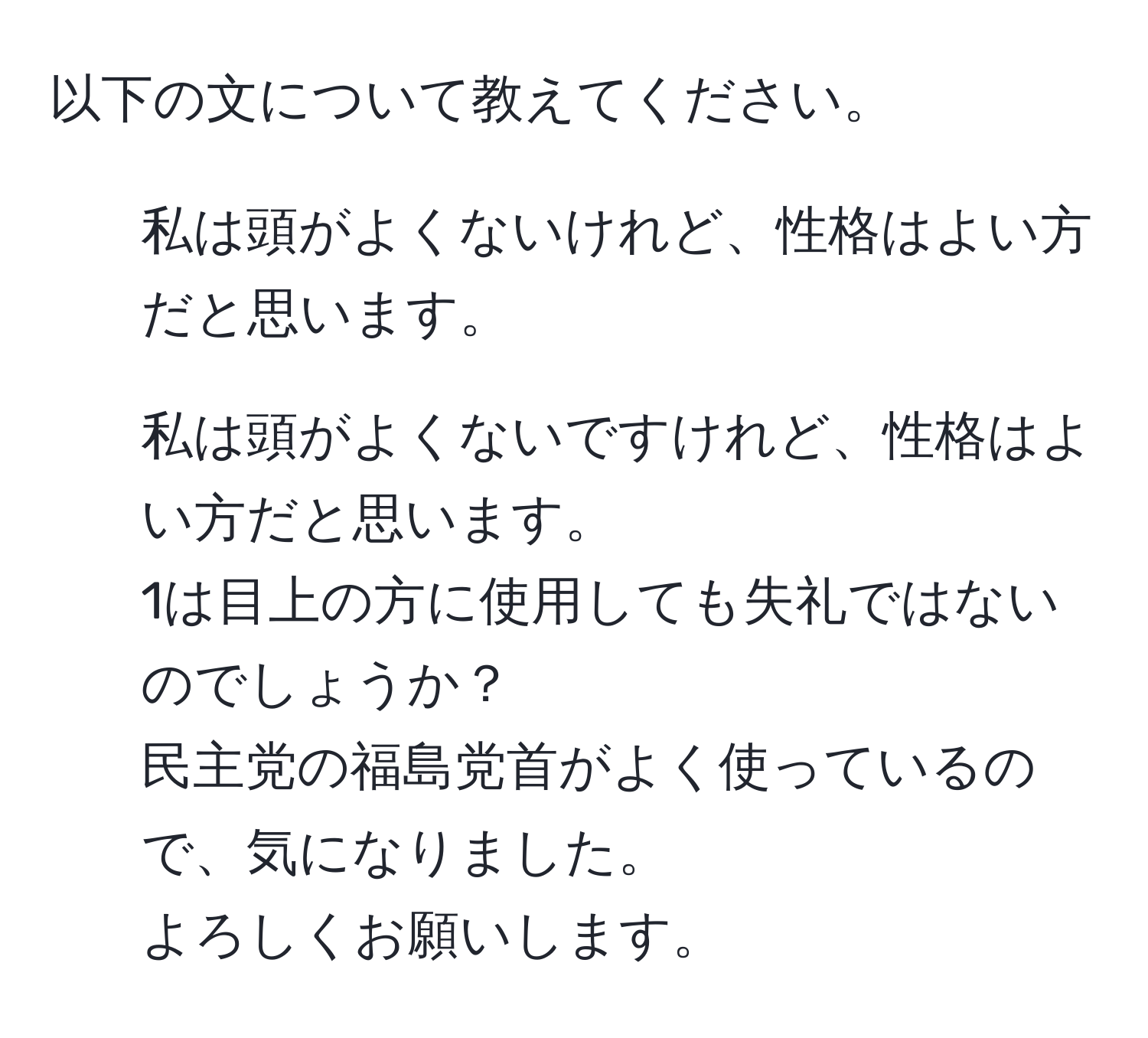 以下の文について教えてください。  
1. 私は頭がよくないけれど、性格はよい方だと思います。  
2. 私は頭がよくないですけれど、性格はよい方だと思います。  
1は目上の方に使用しても失礼ではないのでしょうか？  
民主党の福島党首がよく使っているので、気になりました。  
よろしくお願いします。