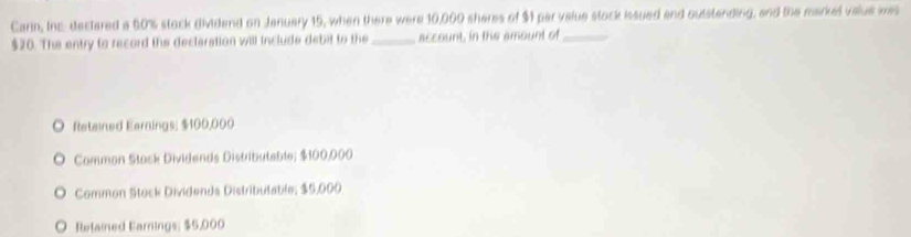 Carin, Inc: dectared a 60% stock dividend on January 15, when there were 10,000 sheres of $1 par value stock issued and outstending, and the marel value was
$20. The entry to record the declaration will include debit to the _account, in the amount of_
ftetained Earnings; $100,000
Common Stack Dividends Distributeble; $100,000
Common Stock Dividends Distributable; $5,000
O Relained Earnings; $5,000