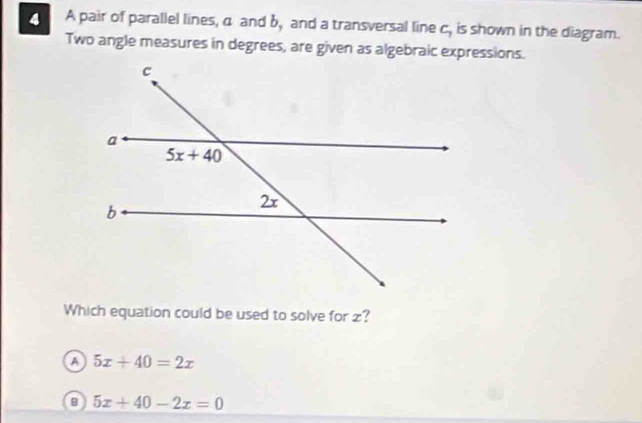 A pair of parallel lines, α and b, and a transversal line C. C_7 is shown in the diagram.
Two angle measures in degrees, are given as algebraic expressions.
Which equation could be used to solve for z?
a 5x+40=2x
B 5x+40-2x=0