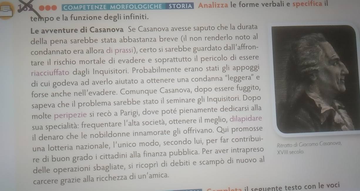 162000 COMPETENZE MORFOLOGICHE STORIA Analizza le forme verbali e specifica il 
tempo e la funzione degli infiniti. 
Le avventure di Casanova Se Casanova avesse saputo che la durata 
della pena sarebbe stata abbastanza breve (il non renderlo noto al 
condannato era allora di prassi), certo si sarebbe guardato dall’affron- 
tare il rischio mortale di evadere e soprattutto il pericolo di essere 
riacciuffato dagli Inquisitori. Probabilmente erano stati gli appoggi 
di cui godeva ad averlo aiutato a ottenere una condanna “leggera” e 
forse anche nell’evadere. Comunque Casanova, dopo essere fuggito, 
sapeva che il problema sarebbe stato il seminare gli Inquisitori. Dopo 
molte peripezie si recò a Parigi, dove poté pienamente dedicarsi alla 
sua specialità: frequentare l’alta società, ottenere il meglio, dilapidare 
il denaro che le nobildonne innamorate gli offrivano. Qui promosse 
una lotteria nazionale, l’unico modo, secondo lui, per far contribui- 
Ritratto di Giacomo Casanova, 
re di buon grado i cittadini alla finanza pubblica. Per aver intrapreso XVIII secolo 
delle operazioni sbagliate, si ricoprì di debiti e scampò di nuovo al 
carcere grazie alla ricchezza di un’amica.