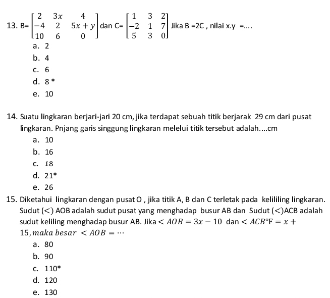 B=beginbmatrix 2&3x&4 -4&2&5x+y 10&6&0endbmatrix dan C=beginbmatrix 1&3&2 -2&1&7 5&3&0endbmatrix Jika B=2C , nilai x.y= _
a. 2
b. 4
c. 6
d⩾ 8 *
e. 10
14. Suatu lingkaran berjari-jari 20 cm, jika terdapat sebuah titik berjarak 29 cm dari pusat
lingkaran. Pnjang garis singgung lingkaran melelui titik tersebut adalah.... cm
a. 10
b. 16
C. 18
d. 21^*
e. 26
15. Diketahui lingkaran dengan pusat O , jika titik A, B dan C terletak pada kelililing lingkaran.
Sudut () AOB adalah sudut pusat yang menghadap busur AB dan Sudut () ACB adalah
sudut keliling menghadap busur AB. Jika
15, maka besar _
a. 80
b. 90
C. 110^*
d. 120
e. 130