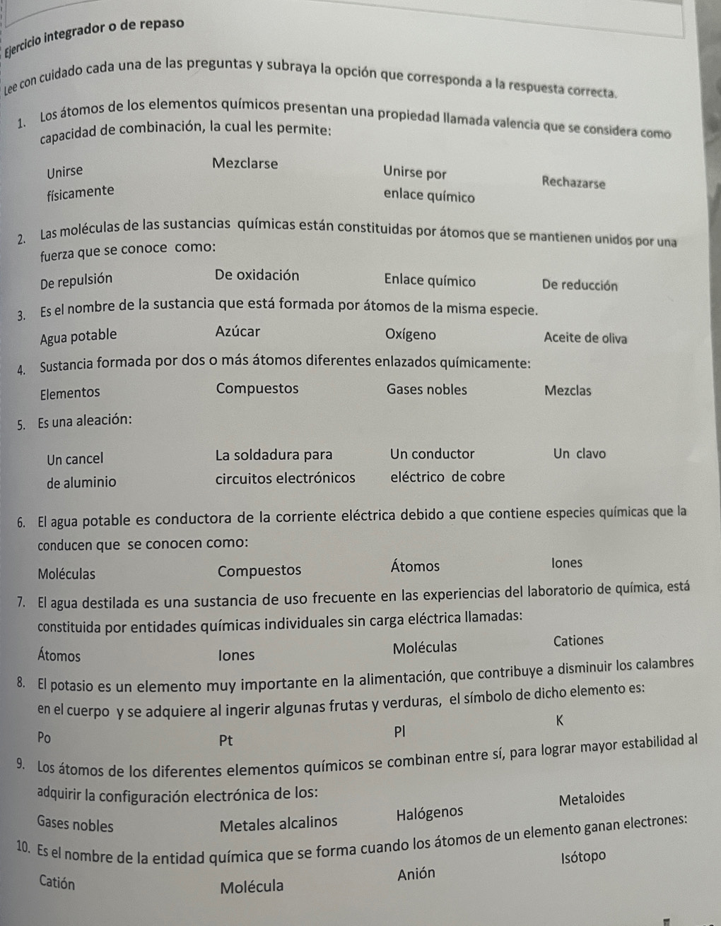 Ejercício integrador o de repaso
Lee con cuidado cada una de las preguntas y subraya la opción que corresponda a la respuesta correcta.
1. Los átomos de los elementos químicos presentan una propiedad llamada valencia que se considera como
capacidad de combinación, la cual les permite:
Mezclarse
Unirse Unirse por
Rechazarse
físicamente
enlace químico
2. Las moléculas de las sustancias químicas están constituidas por átomos que se mantienen unidos por una
fuerza que se conoce como:
De oxidación
De repulsión Enlace químico De reducción
3. Es el nombre de la sustancia que está formada por átomos de la misma especie.
Azúcar
Agua potable Oxígeno Aceite de oliva
4. Sustancia formada por dos o más átomos diferentes enlazados químicamente:
Elementos Compuestos Gases nobles Mezclas
5. Es una aleación:
Un cancel La soldadura para Un conductor Un clavo
de aluminio circuitos electrónicos eléctrico de cobre
6. El agua potable es conductora de la corriente eléctrica debido a que contiene especies químicas que la
conducen que se conocen como:
Moléculas Compuestos Átomos
lones
7. El agua destilada es una sustancia de uso frecuente en las experiencias del laboratorio de química, está
constituida por entidades químicas individuales sin carga eléctrica llamadas:
Átomos Iones Moléculas Cationes
8. El potasio es un elemento muy importante en la alimentación, que contribuye a disminuir los calambres
en el cuerpo y se adquiere al ingerir algunas frutas y verduras, el símbolo de dicho elemento es:
K
Po
Pt
Pl
9. Los átomos de los diferentes elementos químicos se combinan entre sí, para lograr mayor estabilidad al
adquirir la configuración electrónica de los:
Gases nobles Metales alcalinos
Halógenos Metaloides
10. Es el nombre de la entidad química que se forma cuando los átomos de un elemento ganan electrones:
Catión
Molécula Anión Isótopo