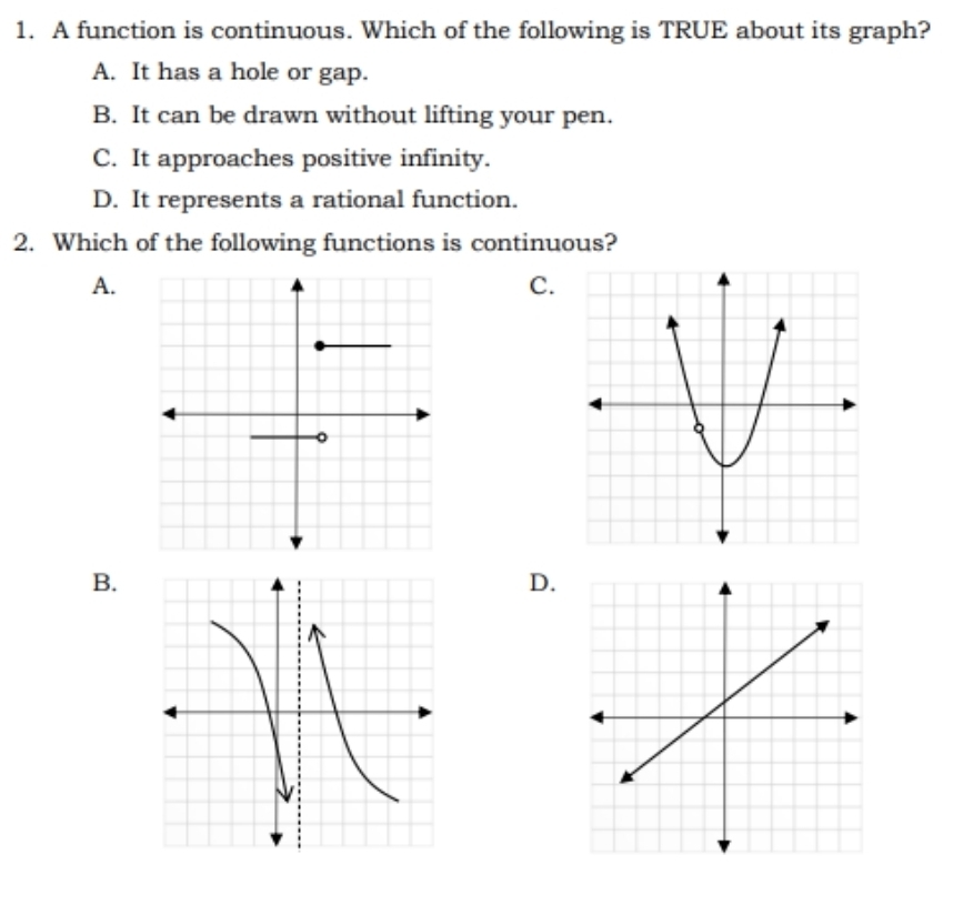 A function is continuous. Which of the following is TRUE about its graph?
A. It has a hole or gap.
B. It can be drawn without lifting your pen.
C. It approaches positive infinity.
D. It represents a rational function.
2. Which of the following functions is continuous?
A.
C.
B.
D.