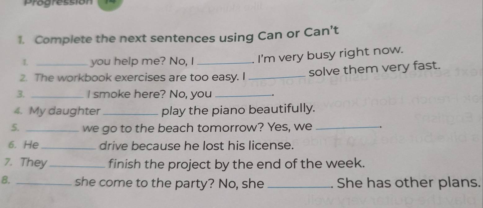 Progression 
1. Complete the next sentences using Can or Can’t 
1. _you help me? No, I_ 
. I'm very busy right now. 
2. The workbook exercises are too easy. I_ 
solve them very fast. 
3. _I smoke here? No, you_ 
4. My daughter_ play the piano beautifully. 
5. _we go to the beach tomorrow? Yes, we _. 
6. He _drive because he lost his license. 
7. They _finish the project by the end of the week. 
8._ 
she come to the party? No, she _. She has other plans.