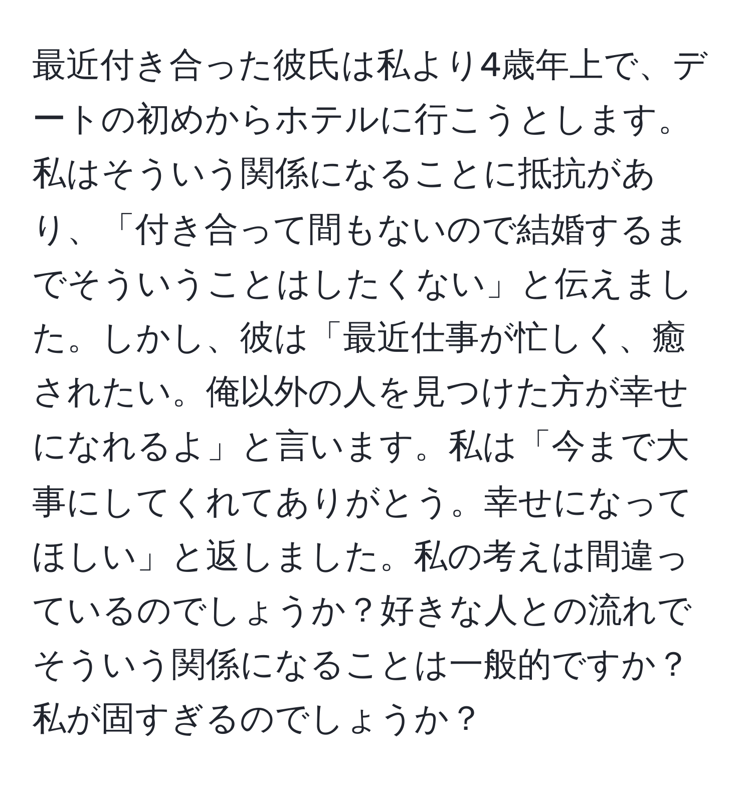 最近付き合った彼氏は私より4歳年上で、デートの初めからホテルに行こうとします。私はそういう関係になることに抵抗があり、「付き合って間もないので結婚するまでそういうことはしたくない」と伝えました。しかし、彼は「最近仕事が忙しく、癒されたい。俺以外の人を見つけた方が幸せになれるよ」と言います。私は「今まで大事にしてくれてありがとう。幸せになってほしい」と返しました。私の考えは間違っているのでしょうか？好きな人との流れでそういう関係になることは一般的ですか？私が固すぎるのでしょうか？