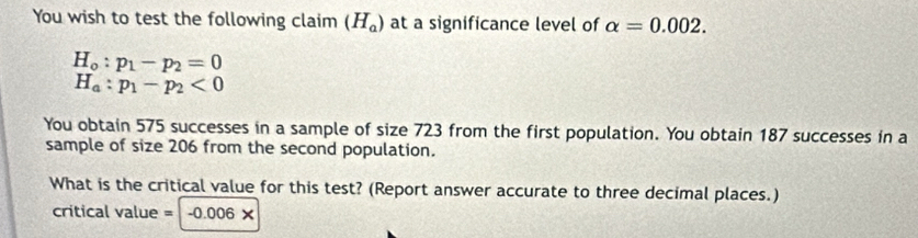 You wish to test the following claim (H_a) at a significance level of alpha =0.002.
H_o:p_1-p_2=0
H_a:p_1-p_2<0</tex> 
You obtain 575 successes in a sample of size 723 from the first population. You obtain 187 successes in a 
sample of size 206 from the second population. 
What is the critical value for this test? (Report answer accurate to three decimal places.)
0006=v
critical value = . -0.006