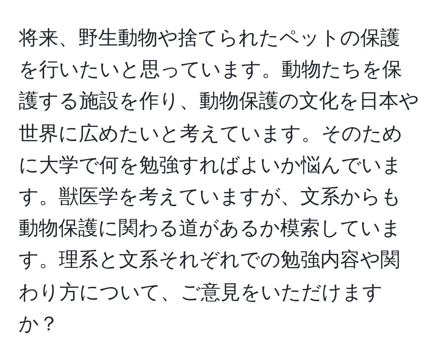 将来、野生動物や捨てられたペットの保護を行いたいと思っています。動物たちを保護する施設を作り、動物保護の文化を日本や世界に広めたいと考えています。そのために大学で何を勉強すればよいか悩んでいます。獣医学を考えていますが、文系からも動物保護に関わる道があるか模索しています。理系と文系それぞれでの勉強内容や関わり方について、ご意見をいただけますか？