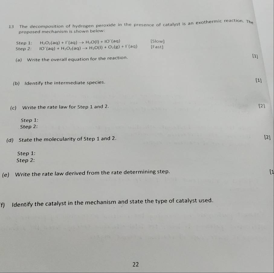 The decomposition of hydrogen peroxide in the presence of catalyst is an exothermic reaction. The 
proposed mechanism is shown below: 
Step 1: H_2O_2(aq)+I^-(aq)to H_2O(l)+IO^-(aq) [Slow] 
Step 2: IO^-(aq)+H_2O_2(aq)to H_2O(l)+O_2(g)+I^-(aq) [Fast] 
(a) Write the overall equation for the reaction. 
[1] 
(b) Identify the intermediate species. 
[1] 
(c) Write the rate law for Step 1 and 2. [2] 
Step 1: 
Step 2: 
(d) State the molecularity of Step 1 and 2. [2] 
Step 1: 
Step 2: 
(e) Write the rate law derived from the rate determining step. [1 
f) Identify the catalyst in the mechanism and state the type of catalyst used. 
22