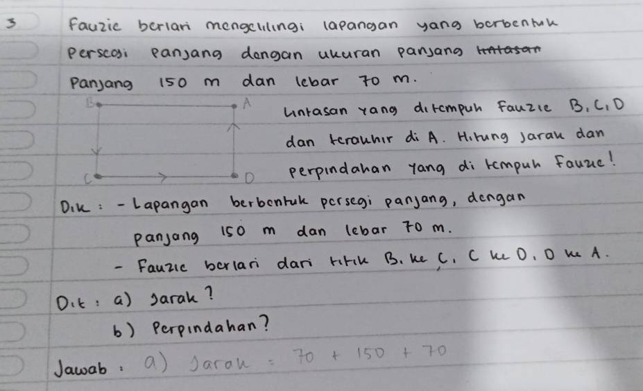 fauzic berlari mengcllingi lapangan yang borbenmk 
Perscoi pansang dengan ukuran pansang HSOn 
Panjang 150 m dan lebar to m. 
unrasan rang dircmpuh fauzie B, C, D 
dan terauhir di A. H.rung Jarau dan 
perpindahan yang di tompul fauue! 
Dik : -Lapangan berbonrak persegi panjang, dengan 
panjang 150 m dan lebar To m. 
- Fauzic bcrlari dari hFIK B. ke C. C k O, D K A. 
O.t: a) Jarak? 
b) Perpindahan? 
Jawab. a) Jarou: 70+150+70