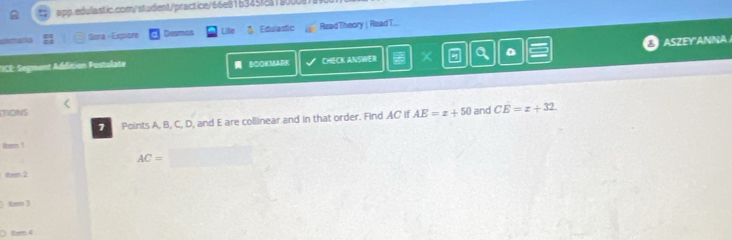 olmana Bara - Expiore Desmos Life る Edulastic ReadTheory | RizadT... 
D ASZEY'ANNA 
TICE:Segment Addition Postalate BCOKMARK CHECK ANSWER 
MONS CE=x+32. 
7 Points A, B, C, D, and E are collinear and in that order. Find AC if AE=x+50 and 
ltern !
AC=
item 2 
kmo 3 
○ 1tem 4