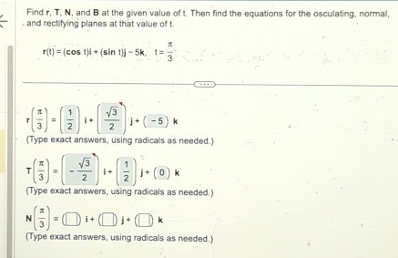 Find r, T, N, and B at the given value of t. Then find the equations for the osculating, normal, 
and rectifying planes at that value of t.
r(t)=(cos t)i+(sin t)j-5k, t= π /3 
r( π /3 )=( 1/2 )i+( sqrt(3)/2 )j+(-5)k
(Type exact answers, using radicals as needed.)
T( π /3 )=(- sqrt(3)/2 )i+( 1/2 )j+(0)k
(Type exact answers, using radicals as needed.)
N( π /3 )=(□ i+(□ )j+(□ )k
(Type exact answers, using radicals as needed.)