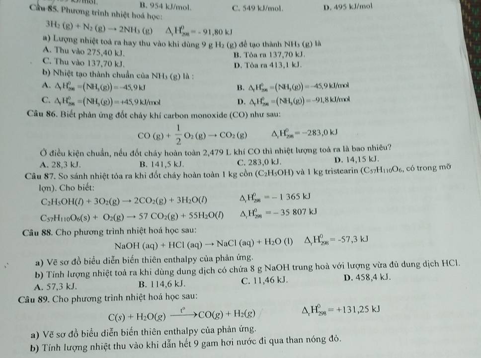 B. 954 kJ/mol. C. 549 kJ/mol. D. 495 kJ/mol
Cầu 85. Phương trình nhiệt hoá học:
3H_2(g)+N_2(g)to 2NH_3(g) △ _rH_(200)^0=-91,80kJ
a) Lượng nhiệt toả ra hay thu vào khi dùng 9 g H_2(g) để tạo thành NH3 (g) là
A. Thu vào 275,40 kJ.
B. Tòa ra 137,70 kJ.
C. Thu vào 137,70 kJ.
D. Tòa ra 413,1 kJ.
b) Nhiệt tạo thành chuẩn của NH₃ (g) là :
A. △ _rH_(200)^0=(NH_3(g))=-45,9kJ B. △ _rH_(200)^0=(NH_3(g))=-45.9kJ/mol
C. △ _rH_(200)^0=(NH_3(g))=+45,9kJ/mol D. △ _rH_(2n)^0=(NH_3(g))=-91,8kJ/mol
Câu 86. Biết phản ứng đốt cháy khí carbon monoxide (CO) như sau:
CO(g)+ 1/2 O_2(g)to CO_2(g) △ _rH_(258)^0=-283,0kJ
Ở điều kiện chuẩn, nếu đốt cháy hoàn toàn 2,479 L khí CO thì nhiệt lượng toà ra là bao nhiêu?
A. 28,3 kJ. B. 141,5 kJ. C. 283,0 kJ. D. 14,15 kJ.
Cầu 87. So sánh nhiệt tỏa ra khi đốt cháy hoàn toàn 1 kg cồn (C_2H_5OH) và 1 kg tristearin (C_57H_110O_6 , có trong mỡ
lợn). Cho biết:
C_2H_5OH(l)+3O_2(g)to 2CO_2(g)+3H_2O(l) △ _rH_(298)^0=-1365kJ
C_57H_110O_6(s)+O_2(g)to 57CO_2(g)+55H_2O(l) △ _rH_(298)^0=-35807kJ
Câu 88. Cho phương trình nhiệt hoá học sau:
NaO H(aq)+HCl(aq)to NaCl(aq)+H_2O (1) △ _rH_(298)°=-57,3kJ
a) Vẽ sơ đồ biểu diễn biến thiên enthalpy của phản ứng.
b) Tính lượng nhiệt toả ra khi dùng dung dịch có chứa 8 g NaOH trung hoà với lượng vừa đủ dung dịch HCl.
A. 57,3 kJ. B. 114,6 kJ. C. 11,46 kJ. D. 458,4 kJ.
Câu 89. Cho phương trình nhiệt hoá học sau:
C(s)+H_2O(g)xrightarrow t°CO(g)+H_2(g) △ _rH_(298)^0=+131,25kJ
a) Vẽ sơ đồ biểu diễn biến thiên enthalpy của phản ứng.
b) Tính lượng nhiệt thu vào khi dẫn hết 9 gam hơi nước đi qua than nóng đỏ.