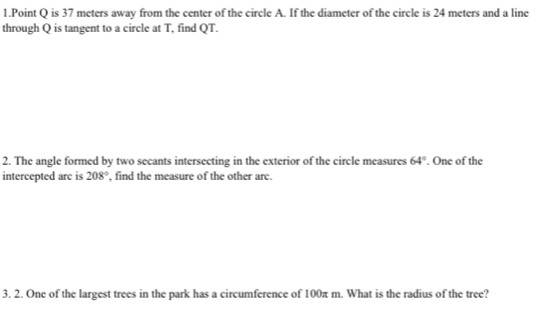 Q is 37 meters away from the center of the circle A. If the diameter of the circle is 24 meters and a line 
through Q is tangent to a circle at T, find QT. 
2. The angle formed by two secants intersecting in the exterior of the circle measures 64°. One of the 
intercepted arc is 208° , find the measure of the other arc. 
3. 2. One of the largest trees in the park has a circumference of 100π m. What is the radius of the tree?