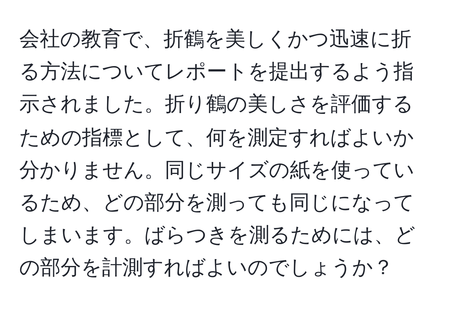 会社の教育で、折鶴を美しくかつ迅速に折る方法についてレポートを提出するよう指示されました。折り鶴の美しさを評価するための指標として、何を測定すればよいか分かりません。同じサイズの紙を使っているため、どの部分を測っても同じになってしまいます。ばらつきを測るためには、どの部分を計測すればよいのでしょうか？